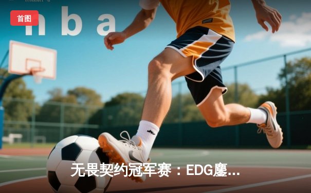 无畏契约冠军赛：EDG鏖战五局力克TE，CN赛区锁定全球冠军赛席位