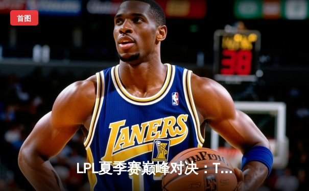 LPL夏季赛巅峰对决：TES让二追三击败JDG，JackeyLove五杀霞锁定世界赛门票