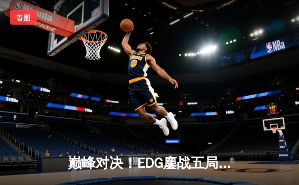 巅峰对决！EDG鏖战五局力克GEN，昂首挺进S13全球总决赛四强