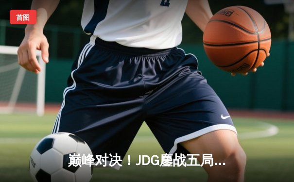 巅峰对决！JDG鏖战五局力克T1，369神级发挥助队挺进MSI决赛