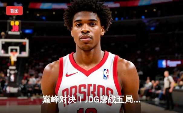 巅峰对决！JDG鏖战五局力克T1，369神级发挥助队挺进MSI决赛