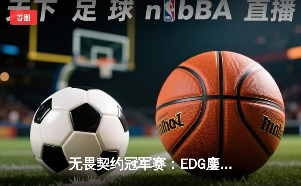无畏契约冠军赛：EDG鏖战五局力克PRX，亚洲之光闪耀全球总决赛