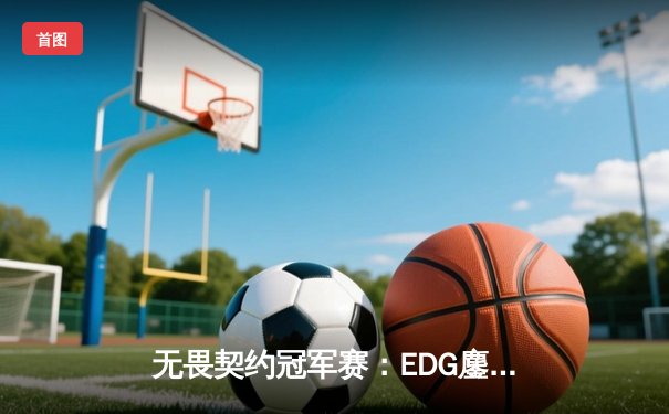 无畏契约冠军赛：EDG鏖战五局力克TE，康康关键局五杀锁定全球八强席位