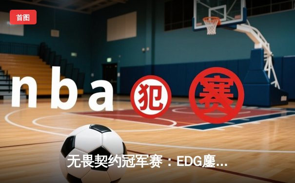 无畏契约冠军赛：EDG鏖战五局力克PRX，亚洲之光闪耀全球总决赛