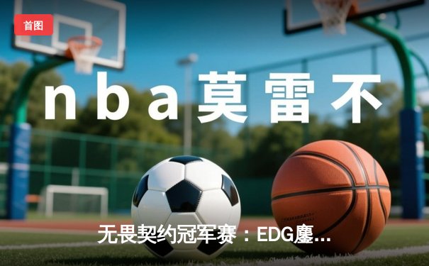无畏契约冠军赛：EDG鏖战五局力克TE，康康关键局五杀锁定全球八强席位