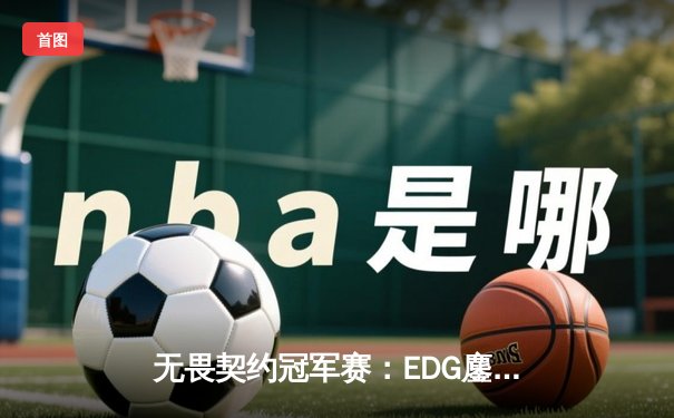 无畏契约冠军赛：EDG鏖战五局力克PRX，亚洲之光闪耀全球总决赛
