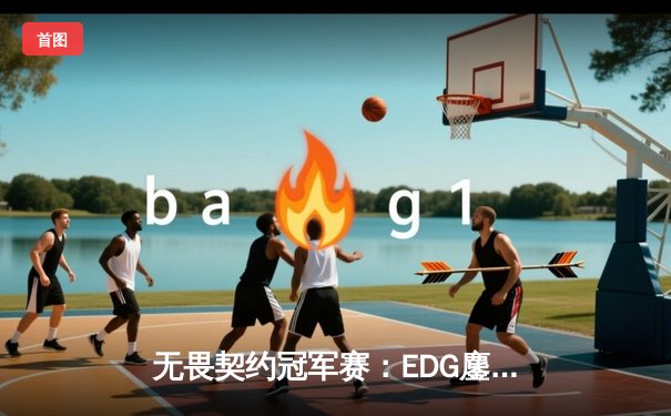 无畏契约冠军赛：EDG鏖战五局力克PRX，亚洲之光闪耀全球总决赛